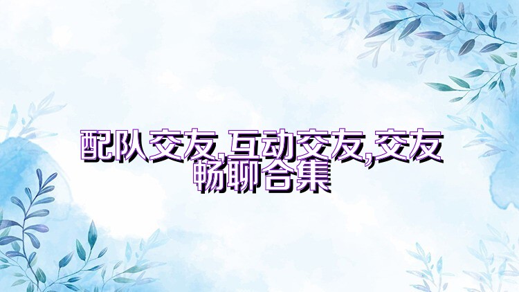配队交友,互动交友,交友畅聊合集